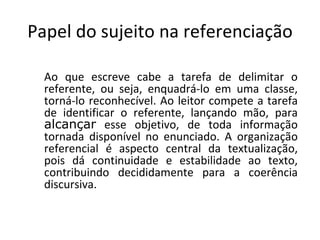 Papel do sujeito na referenciação

  Ao que escreve cabe a tarefa de delimitar o
  referente, ou seja, enquadrá-lo em uma classe,
  torná-lo reconhecível. Ao leitor compete a tarefa
  de identificar o referente, lançando mão, para
  alcançar esse objetivo, de toda informação
  tornada disponível no enunciado. A organização
  referencial é aspecto central da textualização,
  pois dá continuidade e estabilidade ao texto,
  contribuindo decididamente para a coerência
  discursiva.
 