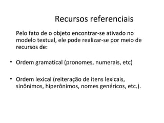 Recursos referenciais
  Pelo fato de o objeto encontrar-se ativado no
  modelo textual, ele pode realizar-se por meio de
  recursos de:

• Ordem gramatical (pronomes, numerais, etc)

• Ordem lexical (reiteração de itens lexicais,
  sinônimos, hiperônimos, nomes genéricos, etc.).
 