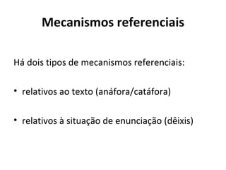 Mecanismos referenciais

Há dois tipos de mecanismos referenciais:

• relativos ao texto (anáfora/catáfora)

• relativos à situação de enunciação (dêixis)
 