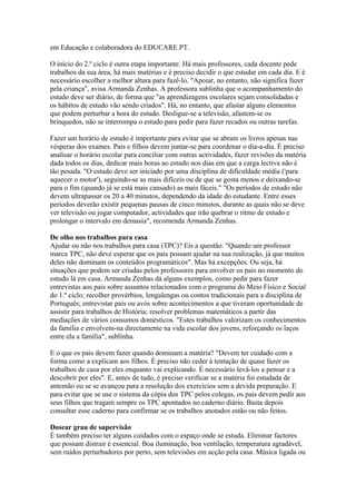 em Educação e colaboradora do EDUCARE.PT.

O início do 2.º ciclo é outra etapa importante. Há mais professores, cada docente pede
trabalhos da sua área, há mais matérias e é preciso decidir o que estudar em cada dia. E é
necessário escolher a melhor altura para fazê-lo. "Apoiar, no entanto, não significa fazer
pela criança", avisa Armanda Zenhas. A professora sublinha que o acompanhamento do
estudo deve ser diário, de forma que "as aprendizagens escolares sejam consolidadas e
os hábitos de estudo vão sendo criados". Há, no entanto, que afastar alguns elementos
que podem perturbar a hora do estudo. Desligue-se a televisão, afastem-se os
brinquedos, não se interrompa o estudo para pedir para fazer recados ou outras tarefas.

Fazer um horário de estudo é importante para evitar que se abram os livros apenas nas
vésperas dos exames. Pais e filhos devem juntar-se para coordenar o dia-a-dia. É preciso
analisar o horário escolar para conciliar com outras actividades, fazer revisões da matéria
dada todos os dias, dedicar mais horas ao estudo nos dias em que a carga lectiva não é
tão pesada. "O estudo deve ser iniciado por uma disciplina de dificuldade média ('para
aquecer o motor'), seguindo-se as mais difíceis ou de que se gosta menos e deixando-se
para o fim (quando já se está mais cansado) as mais fáceis." "Os períodos de estudo não
devem ultrapassar os 20 a 40 minutos, dependendo da idade do estudante. Entre esses
períodos deverão existir pequenas pausas de cinco minutos, durante as quais não se deve
ver televisão ou jogar computador, actividades que irão quebrar o ritmo de estudo e
prolongar o intervalo em demasia", recomenda Armanda Zenhas.

De olho nos trabalhos para casa
Ajudar ou não nos trabalhos para casa (TPC)? Eis a questão. "Quando um professor
marca TPC, não deve esperar que os pais possam ajudar na sua realização, já que muitos
deles não dominam os conteúdos programáticos". Mas há excepções. Ou seja, há
situações que podem ser criadas pelos professores para envolver os pais no momento do
estudo lá em casa. Armanda Zenhas dá alguns exemplos, como pedir para fazer
entrevistas aos pais sobre assuntos relacionados com o programa do Meio Físico e Social
do 1.º ciclo; recolher provérbios, lengalengas ou contos tradicionais para a disciplina de
Português; entrevistar pais ou avós sobre acontecimentos a que tiveram oportunidade de
assistir para trabalhos de História; resolver problemas matemáticos a partir das
mediações de vários consumos domésticos. "Estes trabalhos valorizam os conhecimentos
da família e envolvem-na directamente na vida escolar dos jovens, reforçando os laços
entre ela a família", sublinha.

E o que os pais devem fazer quando dominam a matéria? "Devem ter cuidado com a
forma como a explicam aos filhos. É preciso não ceder à tentação de quase fazer os
trabalhos de casa por eles enquanto vai explicando. É necessário levá-los a pensar e a
descobrir por eles". E, antes de tudo, é preciso verificar se a matéria foi estudada de
antemão ou se se avançou para a resolução dos exercícios sem a devida preparação. E
para evitar que se use o sistema da cópia dos TPC pelos colegas, os pais devem pedir aos
seus filhos que tragam sempre os TPC apontados no caderno diário. Basta depois
consultar esse caderno para confirmar se os trabalhos anotados estão ou não feitos.

Dosear grau de supervisão
É também preciso ter alguns cuidados com o espaço onde se estuda. Eliminar factores
que possam distrair é essencial. Boa iluminação, boa ventilação, temperatura agradável,
sem ruídos perturbadores por perto, sem televisões em acção pela casa. Música ligada ou
 