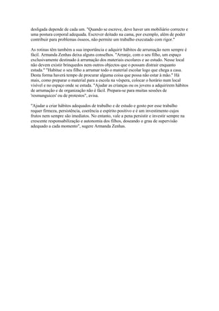 desligada depende de cada um. "Quando se escreve, deve haver um mobiliário correcto e
uma postura corporal adequada. Escrever deitado na cama, por exemplo, além de poder
contribuir para problemas ósseos, não permite um trabalho executado com rigor."

As rotinas têm também a sua importância e adquirir hábitos de arrumação nem sempre é
fácil. Armanda Zenhas deixa alguns conselhos. "Arranje, com o seu filho, um espaço
exclusivamente destinado à arrumação dos materiais escolares e ao estudo. Nesse local
não devem existir brinquedos nem outros objectos que o possam distrair enquanto
estuda." "Habitue o seu filho a arrumar todo o material escolar logo que chega a casa.
Desta forma haverá tempo de procurar alguma coisa que possa não estar à mão." Há
mais, como preparar o material para a escola na véspera, colocar o horário num local
visível e no espaço onde se estuda. "Ajudar as crianças ou os jovens a adquirirem hábitos
de arrumação e de organização não é fácil. Prepara-se para muitas sessões de
'resmunguices' ou de protestos", avisa.

"Ajudar a criar hábitos adequados de trabalho e de estudo e gosto por esse trabalho
requer firmeza, persistência, coerência e espírito positivo e é um investimento cujos
frutos nem sempre são imediatos. No entanto, vale a pena persistir e investir sempre na
crescente responsabilização e autonomia dos filhos, doseando o grau de supervisão
adequado a cada momento", sugere Armanda Zenhas.
 