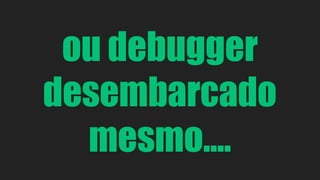 ou debugger 
desembarcado 
mesmo.... 
 