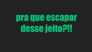 pra que escapar 
desse jeito?!! 
 