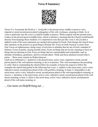 Verse 8 Summary
Verses 8 A. Accentuate the Positive 1. Λογίζεσθε is the present tense, middle or passive voice,
imperative mood second person plural conjugation of the verb, λογίζομαι, meaning to think. As in
verse 6, particular case the voice is could be middle or passive. When coupled with the present tense,
it takes on the present passive/middle form, which is transitive, meaning that the Church would benefit
directly from keepings these mindsets. It is important to note that just like verse 5, the [is] that is
added in each of the noun statements are omitted and assumed in Greek. Paul charges the church focus
their attention on the positive or good things Christian life. Focus on truth, because it comes from
God. Focus on righteousness, being weary of activities or attitudes that are not of God s standard of
holiness. Focus on purity, staying morally clean. Focus on things that are lovely, meaning to focus on
things that are pleasing to God. Focus on things that are commendable and respectable, such as
attitudes of kindness, gentleness, and love toward others. Think and focus attention toward what is
praise ... Show more content on Helpwriting.net ...
Latch on to Affirmative 1. πράσσετε is the present tense, active voice, imperative mood, second
person plural of the verb πράσσω meaning, to do or to practice. This verb encompasses the preceding
to verbs. Paul is commanding the church follow his example, to honor his request to follow the
examples the church had gained in the following four ways: a. ἐμάθετε is the aorist tense, active voice,
indicative mood, second person plural of the verb μανθάνω meaning, to learn. b. Παρελάβετε is the
aorist tense, active voice, indicative mood, second person plural of the verb παραλαμβάνω meaning, to
receive. c. ἠκούσατε is the aorist tense, active voice, indicative mood, second person plural of the verb
ἀκούω meaning, to hear. d. εἴδετε is the aorist tense, active voice, indicative mood, second person
plural of the verb ὁράω meaning, to
... Get more on HelpWriting.net ...
 