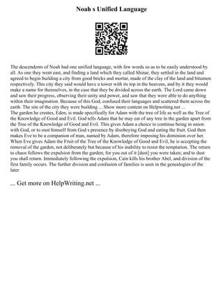 Noah s Unified Language
The descendents of Noah had one unified language, with few words so as to be easily understood by
all. As one they went east, and finding a land which they called Shinar, they settled in the land and
agreed to begin building a city from good bricks and mortar, made of the clay of the land and bitumen
respectively. This city they said would have a tower with its top in the heavens, and by it they would
make a name for themselves, in the case that they be divided across the earth. The Lord came down
and saw their progress, observing their unity and power, and saw that they were able to do anything
within their imagination. Because of this God, confused their languages and scattered them across the
earth. The site of the city they were building ... Show more content on Helpwriting.net ...
The garden he creates, Eden, is made specifically for Adam with the tree of life as well as the Tree of
the Knowledge of Good and Evil. God tells Adam that he may eat of any tree in the garden apart from
the Tree of the Knowledge of Good and Evil. This gives Adam a choice to continue being in union
with God, or to oust himself from God s presence by disobeying God and eating the fruit. God then
makes Eve to be a companion of man, named by Adam, therefore imposing his dominion over her.
When Eve gives Adam the Fruit of the Tree of the Knowledge of Good and Evil, he is accepting the
removal of the garden, not deliberately but because of his inability to resist the temptation. The return
to chaos follows the expulsion from the garden; for you out of it [dust] you were taken; and to dust
you shall return. Immediately following the expulsion, Cain kills his brother Abel, and division of the
first family occurs. The further division and confusion of families is seen in the genealogies of the
later
... Get more on HelpWriting.net ...
 