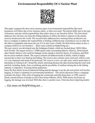 Environmental Responsibility Of A Nuclear Plant
This paper compares the three most common types of environmental responsibility that most
businesses will follow due to law, business ethics, or their own need. The articles differ due to the type
of business, and also which responsibility they either chose or are forced to follow. The first article
addresses how the laws can force the fishing industry to follow the limits it imposes in the marine
reserves found across the world. The second article addresses how ensuring future production can
force a company to address the responsibility of finding a different type of product to use in order for
the other to repopulate and ensure the use of it in later years. Finally, the third article relates to how a
company follows its own business ... Show more content on Helpwriting.net ...
The new reserve was developed near the Galápagos Islands, which are located about 1899.8 Miles
from Florida. The largest section is 15000 square miles surrounding Darwin, (Harvey, 2016) named
after Charles Darwin, who used his findings on the islands to form his theory of evolution, and Wolf
the two most northern islands. The reserve contains all different kinds of sharks, which is highly
unusual due to their over hunting and fishing. The reserve also contains some coral reef, which is why
it is very important and needs to be protected. The reserve is now a no take zone, which means there is
absolutely no fishing at all. I found this article interesting because the idea of protecting the coral reefs
and fish, including sharks, from overfishing and the possibility of seafloor mining due to the fishing
industry, is imperative. Ensuring future production
Since the first article involved industrial fishing and the damage it can do, the next article will involve
logging. Is China is exporting its environmental problems? . This article discusses China s campaign
to protect the forest. After years of logging the countryside and hills being bare, in 1998, massive
floods caused millions of people to leave their homes (Minter, 2016). With stricter local bans on
logging, the damage was reversed. With that, there is another issue. China has been importing lumber
... Get more on HelpWriting.net ...
 