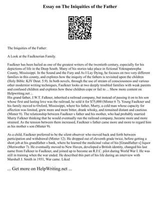 Essay on The Iniquities of the Father
The Iniquities of the Father:
A Look at the Faulknerian Family.
Faulkner has been hailed as one of the greatest writers of the twentieth century, especially for his
depictions of life in the Deep South. Many of his stories take place in fictional Yoknapatawpha
County, Mississippi. In the Sound and the Fury and As I Lay Dying, he focuses on two very different
families in this county, and explores how the iniquity of the fathers is revisited upon the children
(Holy Bible: KJV Deut. 5.9). In both novels, through the use of stream of consciousness and various
other modernist writing techniques, Faulkner looks at two deeply troubled families with weak parents
and confused children and explores how these children cope or fail to ... Show more content on
Helpwriting.net ...
His grand father, J.W.T. Falkner, inherited a railroad company, but instead of passing it on to his son
whose first and lasting love was the railroad, he sold it for $75,000 (Minter 6 7). Young Faulkner and
his family moved to Oxford, Mississippi, where his father, Murry, a cold man whose capacity for
affection was limited, grew more and more bitter, drank whisky, and remained distant and cautious
(Minter 9). The relationship between Faulkner s father and his mother, who had probably married
Murry Falkner thinking that he would eventually run the railroad company, became more and more
strained. As the tension between them increased, Faulkner s father came more and more to regard him
as his mother s son (Minter 9).
As a child, Faulkner preferred to be the silent observer who moved back and forth between
participation and withdrawal (Minter 12). He dropped out of eleventh grade twice, before getting a
short job at his grandfather s bank, where he learned the medicinal value of his [Grandfather s] liquor
(Meriwether 7). He eventually moved to New Haven, developed a British identity, changed his last
name from Falkner to Faulkner, and joined up to become an R.F.C. pilot during World War I. He was
still in training when the war ended. He described this part of his life during an interview with
Marshall J. Smith in 1931, War came. Liked
... Get more on HelpWriting.net ...
 