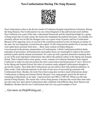 Neo-Confucianism During The Song Dynasty
Neo Confucianism refers to the diverse stands of Confucian thoughts and political civilization. During
the Song Dynasty, Neo Confucianism was one critical fragment in the political and social stability.
Neo Confucian was a part of the state s educational framework and the shared knowledge by a group
of Song moral elite.To some extent, the moral elite manipulate the political decisions. An example of a
scholarly official was Su Shi (Su Dongpo) who was a great writer of poetry and Neo Confucianist.
Because of his opposing views on several of the contentious political events, he became an enemy of
the state. He was frequently evicted from the capital. Su Shi witnessed the painful life of servants who
were under heavy pressure from taxes ... Show more content on Helpwriting.net ...
I was focused on the primary interpretation of Confucianism. I think Confucianist political ideals,
principles of governance, and bureaucratic personality theory are meaningful to improve the current
political system and the natural environment. So I came up with a question about how humanity Ren
as one of the most important Confucianism idea affects the political culture in the Spring and Autumn
Period. Then I started collect some quotes, events, contents of Confucian literatures from original
Confucians to make my previous project has more conservation and factual point of views. However,
In the Spring and Autumn Period, the rulers of countries rarely adopted Confucianism thoughts to
govern the country. They think that Confucianism can not achieve their lofty political ambitions. In
other words, I had collected materials on the lack of real cases of successful government with
Confucianism basis. Besides, the tools I have been using does not have much informations about
Confucianism in Spring and Autumn Period. Because I was using google search On the basis of
remaining Confucianism as my topic, I narrowed time into 900 to 1300 AD. Which was the time
period of Song Dynasty. The reason why I chose Song dynasty is because the social elites start came
up with some new ideas about Confucianism after combined with different ideas from Daoism and
Buddhism. Besides that the new Confucianism had a lot very good examples of how
... Get more on HelpWriting.net ...
 