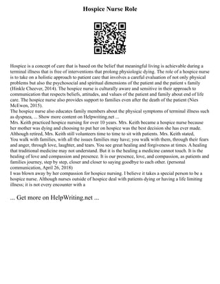Hospice Nurse Role
Hospice is a concept of care that is based on the belief that meaningful living is achievable during a
terminal illness that is free of interventions that prolong physiologic dying. The role of a hospice nurse
is to take on a holistic approach to patient care that involves a careful evaluation of not only physical
problems but also the psychosocial and spiritual dimensions of the patient and the patient s family
(Hinkle Cheever, 2014). The hospice nurse is culturally aware and sensitive in their approach to
communication that respects beliefs, attitudes, and values of the patient and family about end of life
care. The hospice nurse also provides support to families even after the death of the patient (Nies
McEwen, 2015).
The hospice nurse also educates family members about the physical symptoms of terminal illness such
as dyspnea, ... Show more content on Helpwriting.net ...
Mrs. Keith practiced hospice nursing for over 10 years. Mrs. Keith became a hospice nurse because
her mother was dying and choosing to put her on hospice was the best decision she has ever made.
Although retired, Mrs. Keith still volunteers time to time to sit with patients. Mrs. Keith stated,
You walk with families, with all the issues families may have; you walk with them, through their fears
and anger, through love, laughter, and tears. You see great healing and forgiveness at times. A healing
that traditional medicine may not understand. But it is the healing a medicine cannot touch. It is the
healing of love and compassion and presence. It is our presence, love, and compassion, as patients and
families journey, step by step, closer and closer to saying goodbye to each other. (personal
communication, April 26, 2018)
I was blown away by her compassion for hospice nursing. I believe it takes a special person to be a
hospice nurse. Although nurses outside of hospice deal with patients dying or having a life limiting
illness; it is not every encounter with a
... Get more on HelpWriting.net ...
 