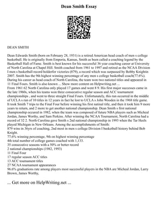 Dean Smith Essay
DEAN SMITH
Dean Edwards Smith (born on February 28, 1931) is a retired American head coach of men s college
basketball. He is originally from Emporia, Kansas, Smith as been called a coaching legend by the
Basketball Hall of Fame. Smith is best known for his successful 36 year coaching career at University
of North Carolina at Chapel Hill. Smith coached from 1961 to 1997 and retired as the NCAA Division
I men s basketball record holderfor victories (879), a record which was surpassed by Bobby Knightin
2007. Smith has the 9th highest winning percentage of any men s college basketball coach(77.6%).
During his career as head coach of North Carolina, the team won two nationsl titles and appeared in
11 Final Fours. Smith is also known ... Show more content on Helpwriting.net ...
From 1961 62 North Carolina only played 17 games and went 8 9. His first major successes came in
the late 1960s, when his teams won three consecutive regular season and ACC tournament
championships , and went to three straight Final Fours. Unfortunately, this run occurred in the middle
of UCLA s run of 10 titles in 12 years in fact he lost to UCLA s John Wooden in the 1968 title game.
It took Smith 7 trips to the Final Four before winning his first natinal title, and then it took him 9 more
years to return, and 2 more to get another national championship. Dean Smith s first national
championship occured in 1982, when the team was composed of future NBA players such as Micheal
Jordan, James Worthy, and Sam Perkins. After winning the NCAA Tournament, North Carolina had a
record of 32 2. North Carolina gave Smith s 2nd national championship in 1993 when the Tar Heels
played Michigan in New Orleans. Among the accomplishments of Smith:
879 wins in 36yrs of coaching, 2nd most in men s college Division I basketball history behind Bob
Knight.
77.6% winning percentage, 9th on highest winning percentage
4th total number of college games coached with 1,133.
35 consecutive seasons with a 50% or better record
2 national championships (1982, 1993)
11 Final Four
17 regular season ACC titles
13 ACC tournament titles
27 NCAA tournament appearances
96.6% graduations rate among players most successful players in the NBA are Micheal Jordan, Larry
Brown, James Worthy,
... Get more on HelpWriting.net ...
 