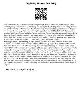 Dog Being Stressed Out Essay
Just like humans, dog feel stress as well. Going through stressful situations, like moving to a new
home or getting a new addition to the family, can leave your dog feeling stressed out. Being stressed
out is not an ideal condition for your dog. Here are three natural methods you can use to sooth your
stressed out dog and help them make it through tough situations. #1 Shen Calmer A shen calmar is
based on traditional Chinese medicine. Within traditional Chinese medicine, the spirit is referred to as
the shen. When a person experiences stress or anxiety, it is thought to be associated with a disorder
within their shen. Among holistic veterinarians, their is a belief that dogs also have shen, or spirits.
When a dog is feeling stressed out, ... Show more content on Helpwriting.net ...
You can get a shen calmer from your local holistic veterinarian or order it online. #2 Lavender
Essential Oil Lavender seems to have a calming effects on dog. When dogs smell lavender, it helps
them calm down. You ll notice that your dog stops whining and pacing, and is more restful when
exposed to lavender essentials oils. All you need to do is put a couple of drops of lavender essential oil
on a rag for your dog to smell. A little whiff is all your dog needs to calm down. You can also use
lavender essential oils in your oil defuser to calm your dog down. #3 Pheromones Pheromones are
often referred to as the love chemical. Animals release specific chemicals, known as pheromones, in
order to attract mates. In addition to attracting mates, pheromones can actually calm your dog down
and help them relax. You can find a wide variety of products that contains dog pheromones at your
local pet store. There are collars that are sprayed with pheromones to help calm your dog down. You
can also find sprays or air freshener style plug ins that can emit pheromones around your living area
for your
... Get more on HelpWriting.net ...
 