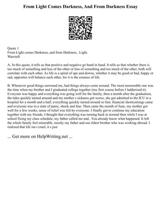 From Light Comes Darkness, And From Darkness Essay
Quote 1
From Light comes Darkness, and from Darkness.. Light.
Warcraft
A. In this quote, it tells us that positive and negative go hand in hand. It tells us that whether there is
too much of something and less of the other or less of something and too much of the other, both will
correlate with each other. As life is a spiral of ups and downs, whether it may be good or bad, happy or
sad, opposites will balance each other, for it is the essence of life.
B. Whenever good things surround me, bad things always come around. The most memorable one was
the time when my brother and I graduated college together (my first course before I ladderized it).
Everyone was happy and everything was going well for the family, then a month after the graduation,
the tides quickly turned around and my mother s sickness got worse, she got admitted to the ICU in a
hospital for a month and a half, everything quickly turned around so fast, financial shortcomings came
and everyone was in a state of panic, shock and fear. Then came the month of June, my mother got
well for a few weeks, sense of relief was felt by everyone. I finally got to continue my education
together with my friends, I thought that everything was turning back to normal then while I was at
school fixing my class schedule, my father called me and.. You already know what happened. It left
the whole family feel miserable, mostly my father and our eldest brother who was working abroad. I
realized that life isn t cruel, it s just
... Get more on HelpWriting.net ...
 