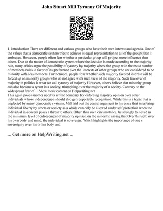 John Stuart Mill Tyranny Of Majority
1. Introduction There are different and various groups who have their own interest and agenda. One of
the values that a democratic system tries to achieve is equal representation to all of the groups that it
embraces. However, people often fear whether a particular group will project more influence than
others. Due to the nature of democratic system where the decision is made according to the majority
rule, many critics argue the possibility of tyranny by majority where the group with the most number
of members rules in favor of its preference over the interests of other groups who are considered to be
minority with less members. Furthermore, people fear whether such majority favored interest will be
forced up on minority groups who do not agree with such view of the majority. Such takeover of
majority in politics is what we call tyranny of majority However, others believe that minority group
can also become a tyrant in a society, triumphing over the majority of a society. Contrary to the
widespread fear of ... Show more content on Helpwriting.net ...
This again poses another need to set the boundary for enforcing majority opinion over other
individuals whose independence should also get respectable recognition. While this is a topic that is
neglected by many democratic systems, Mill laid out the central argument to his essay that interfering
individual liberty by others or society as a whole can only be allowed under self protection when the
individual in concern poses a threat to others. Other than such circumstance, he strongly believed in
the minimum level of enforcement of majority opinion on the minority, saying that Over himself, over
his own body and mind, the individual is sovereign. Which highlights the importance of one s
sovereignty over his or her body and
... Get more on HelpWriting.net ...
 