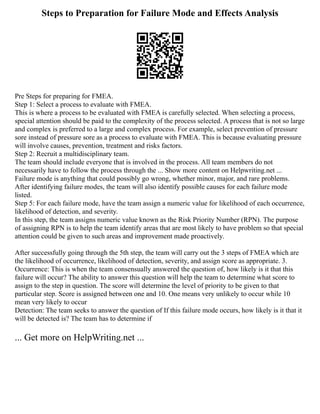 Steps to Preparation for Failure Mode and Effects Analysis
Pre Steps for preparing for FMEA.
Step 1: Select a process to evaluate with FMEA.
This is where a process to be evaluated with FMEA is carefully selected. When selecting a process,
special attention should be paid to the complexity of the process selected. A process that is not so large
and complex is preferred to a large and complex process. For example, select prevention of pressure
sore instead of pressure sore as a process to evaluate with FMEA. This is because evaluating pressure
will involve causes, prevention, treatment and risks factors.
Step 2: Recruit a multidisciplinary team.
The team should include everyone that is involved in the process. All team members do not
necessarily have to follow the process through the ... Show more content on Helpwriting.net ...
Failure mode is anything that could possibly go wrong, whether minor, major, and rare problems.
After identifying failure modes, the team will also identify possible causes for each failure mode
listed.
Step 5: For each failure mode, have the team assign a numeric value for likelihood of each occurrence,
likelihood of detection, and severity.
In this step, the team assigns numeric value known as the Risk Priority Number (RPN). The purpose
of assigning RPN is to help the team identify areas that are most likely to have problem so that special
attention could be given to such areas and improvement made proactively.
After successfully going through the 5th step, the team will carry out the 3 steps of FMEA which are
the likelihood of occurrence, likelihood of detection, severity, and assign score as appropriate. 3.
Occurrence: This is when the team consensually answered the question of, how likely is it that this
failure will occur? The ability to answer this question will help the team to determine what score to
assign to the step in question. The score will determine the level of priority to be given to that
particular step. Score is assigned between one and 10. One means very unlikely to occur while 10
mean very likely to occur
Detection: The team seeks to answer the question of If this failure mode occurs, how likely is it that it
will be detected is? The team has to determine if
... Get more on HelpWriting.net ...
 