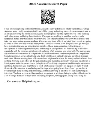 Office Assistant Research Paper
I plan on pursing being certified in Office Assistant I really didn t know what I wanted to do. Office
Assistant wasn t really my dream but I kind of like typing and editing papers. I can see myself now in
an office answering the phone and saying one moment please he ll be right with you. I like working
with other people and being there for them. When you are working in an office you have to be
respectful, honest and truthful and ready to work. Don t never come to your job with an attitude and
take your anger out on your co workers. When working in an office it s a lot of times people are going
to come in there rude and even be disrespectful. You have to learn to let things like that go. And you
have to realize that you are going to meet people ... Show more content on Helpwriting.net ...
It s a job and it still will get the bills paid and money in your pockets. It s fun working in an office
especially with the ones you get along with and most of all someone you work with. The average pay
for administrative assistants is $20 per hour. Executive assistants can make upwards of $30 per hour.
Sometimes it s not always about what you don t wont to do it s about what you have to do to make
ends meet. I know working in an office sometimes might not be where the money at but it s better than
nothing. Working in an office all day gets irritating and frustrating especially when you have to fax a
lot of papers and write names down. Being in an office all day can get real loud in maybe sometimes
real busy. Sometimes you might have to work late because you didn t fax a paper off right. When I
first took office assistant it was boring and the days where going by so slow. Once I got used to it
became much more exciting and interesting. Just think of being in an office it s just like having an
interview. You have to come well dressed and presentable at all times, being in a place of business. It s
a lot of things that have to been done, answering the phone, faxing papers, taking calls, using the
... Get more on HelpWriting.net ...
 