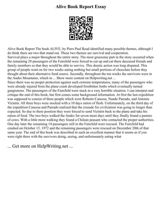Alive Book Report Essay
Alive Book Report The book ALIVE, by Piers Paul Read identified many possible themes, although I
do think there are two that stand out. These two themes are survival and cooperation.
Survival plays a major throughout the entire story. The most gruesome part in the story occurred when
the remaining 28 passengers of the Fairchild were forced to cut up and eat there deceased friends and
family members so that they would be able to survive. This drastic action was long disputed. This
group of people went on for two weeks eating nothing but small portions of chocolate before they
thought about their alternative food source. Secondly, throughout the ten weeks the survivors were in
the Andes Mountains, which in ... Show more content on Helpwriting.net ...
Since there was no proper protection against such extreme temperatures, many of the passengers who
were already injured from the plane crash developed frostbitten limbs which eventually turned
gangrenous. The passengers of the Fairchild were stuck in a very horrible situation. I can interpret and
critique the end of this book, but first comes some background information. At first the last expedition
was supposed to consist of three people which were Roberto Canessa, Nando Parrado, and Antonio
Vizintin. All three boys were stocked with a 10 days ration of flesh. Unfortunately, on the third day of
the expedition Canessa and Parrado realized that the crusade for civilization was going to longer than
expected. So due to there position they were forced to send Vizintin back to the plane and take his
ration of food. The two boys walked the Andes for seven more days until they finally found a pasture
of cows. With a little more walking they found a Chilean peasant who contacted the proper authorities.
One day later the remaining 14 passengers still in the Fairchild were rescued. The Fairchild had
crashed on October 13, 1972 and the remaining passengers were rescued on December 20th of that
same year. The end of this book was described in such an excellent manner that it seems as if you
were right there with the survivors doing, seeing, and unfortunately eating what
... Get more on HelpWriting.net ...
 