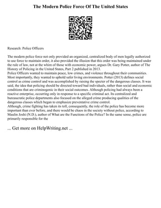 The Modern Police Force Of The United States
Research: Police Officers
The modern police force not only provided an organized, centralized body of men legally authorized
to use force to maintain order, it also provided the illusion that this order was being maintained under
the rule of law, not at the whim of those with economic power, argues Dr. Gary Potter, author of The
History of Policing in the United States, Part 2 published in 2013.
Police Officers wanted to maintain peace, low crimes, and violence throughout their communities.
Most importantly, they wanted to uphold safer living environments. Potter (2013) defines social
control as crime control and was accomplished by raising the specter of the dangerous classes. It was
said, the idea that policing should be directed toward bad individuals, rather than social and economic
conditions that are criminogenic in their social outcomes. Although policing had always been a
reactive enterprise, occurring only in response to a specific criminal act. Its centralized and
bureaucratic police departments also focused on the alleged crime producing qualities of the
dangerous classes which began to emphasize preventative crime control.
Although, crime fighting has taken its toll, consequently, the role of the police has become more
important than ever before, and there would be chaos in the society without police, according to
Maulin Joshi (N.D.), author of What are the Functions of the Police? In the same sense, police are
primarily responsible for the
... Get more on HelpWriting.net ...
 