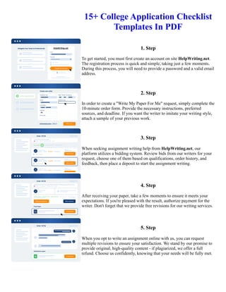 15+ College Application Checklist
Templates In PDF
1. Step
To get started, you must first create an account on site HelpWriting.net.
The registration process is quick and simple, taking just a few moments.
During this process, you will need to provide a password and a valid email
address.
2. Step
In order to create a "Write My Paper For Me" request, simply complete the
10-minute order form. Provide the necessary instructions, preferred
sources, and deadline. If you want the writer to imitate your writing style,
attach a sample of your previous work.
3. Step
When seeking assignment writing help from HelpWriting.net, our
platform utilizes a bidding system. Review bids from our writers for your
request, choose one of them based on qualifications, order history, and
feedback, then place a deposit to start the assignment writing.
4. Step
After receiving your paper, take a few moments to ensure it meets your
expectations. If you're pleased with the result, authorize payment for the
writer. Don't forget that we provide free revisions for our writing services.
5. Step
When you opt to write an assignment online with us, you can request
multiple revisions to ensure your satisfaction. We stand by our promise to
provide original, high-quality content - if plagiarized, we offer a full
refund. Choose us confidently, knowing that your needs will be fully met.
15+ College Application Checklist Templates In PDF 15+ College Application Checklist Templates In PDF
 