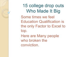 15 college drop outs
  Who Made It Big
Some times we feel
Education Qualification is
the only Factor to Excel to
top.
Here are Many people
who broken the
conviction.
 