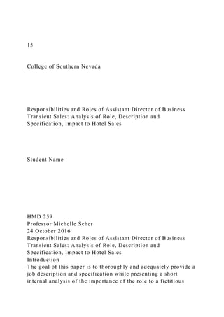 15
College of Southern Nevada
Responsibilities and Roles of Assistant Director of Business
Transient Sales: Analysis of Role, Description and
Specification, Impact to Hotel Sales
Student Name
HMD 259
Professor Michelle Scher
24 October 2016
Responsibilities and Roles of Assistant Director of Business
Transient Sales: Analysis of Role, Description and
Specification, Impact to Hotel Sales
Introduction
The goal of this paper is to thoroughly and adequately provide a
job description and specification while presenting a short
internal analysis of the importance of the role to a fictitious
 