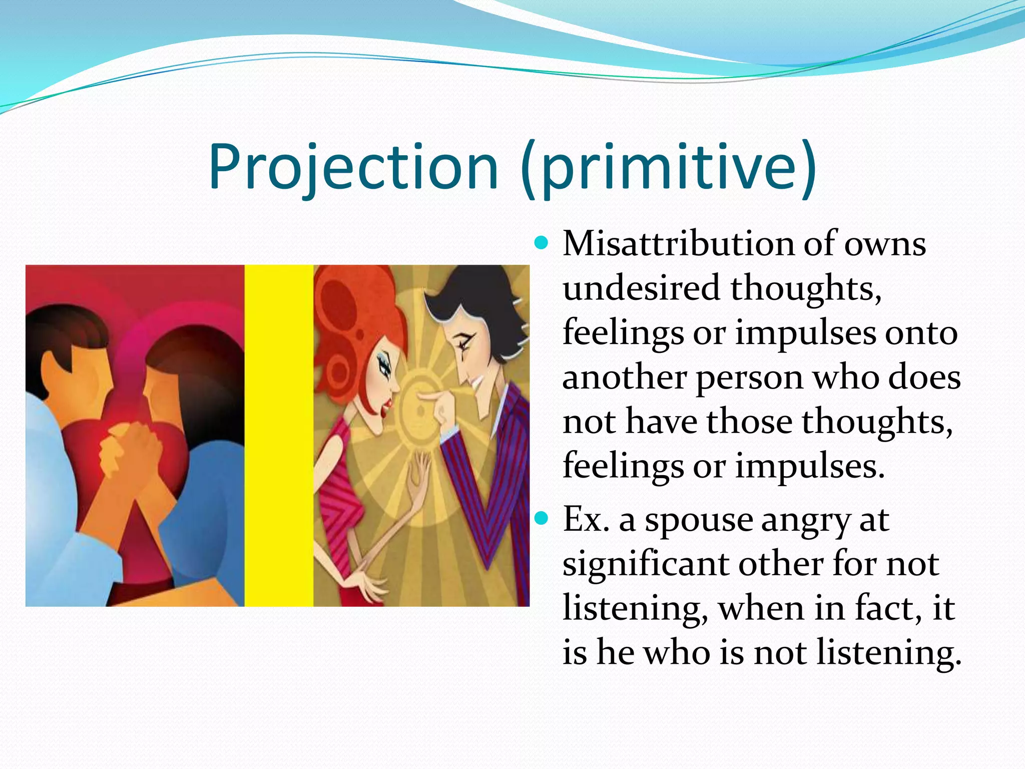 Projection (primitive)
            Misattribution of owns
             undesired thoughts,
             feelings or impulses onto
             another person who does
             not have those thoughts,
             feelings or impulses.
            Ex. a spouse angry at
             significant other for not
             listening, when in fact, it
             is he who is not listening.
 
