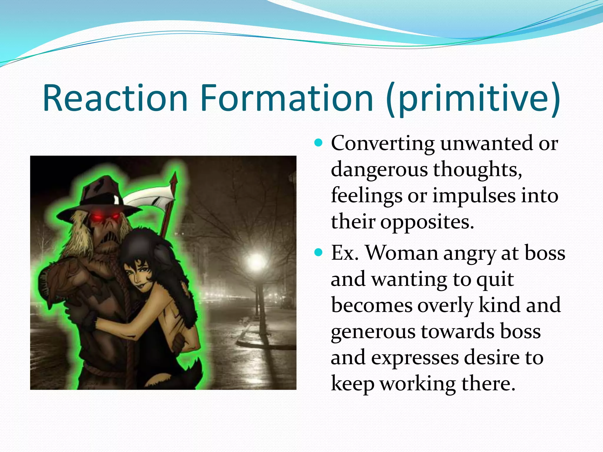 Reaction Formation (primitive)
                Converting unwanted or
                 dangerous thoughts,
                 feelings or impulses into
                 their opposites.
                Ex. Woman angry at boss
                 and wanting to quit
                 becomes overly kind and
                 generous towards boss
                 and expresses desire to
                 keep working there.
 