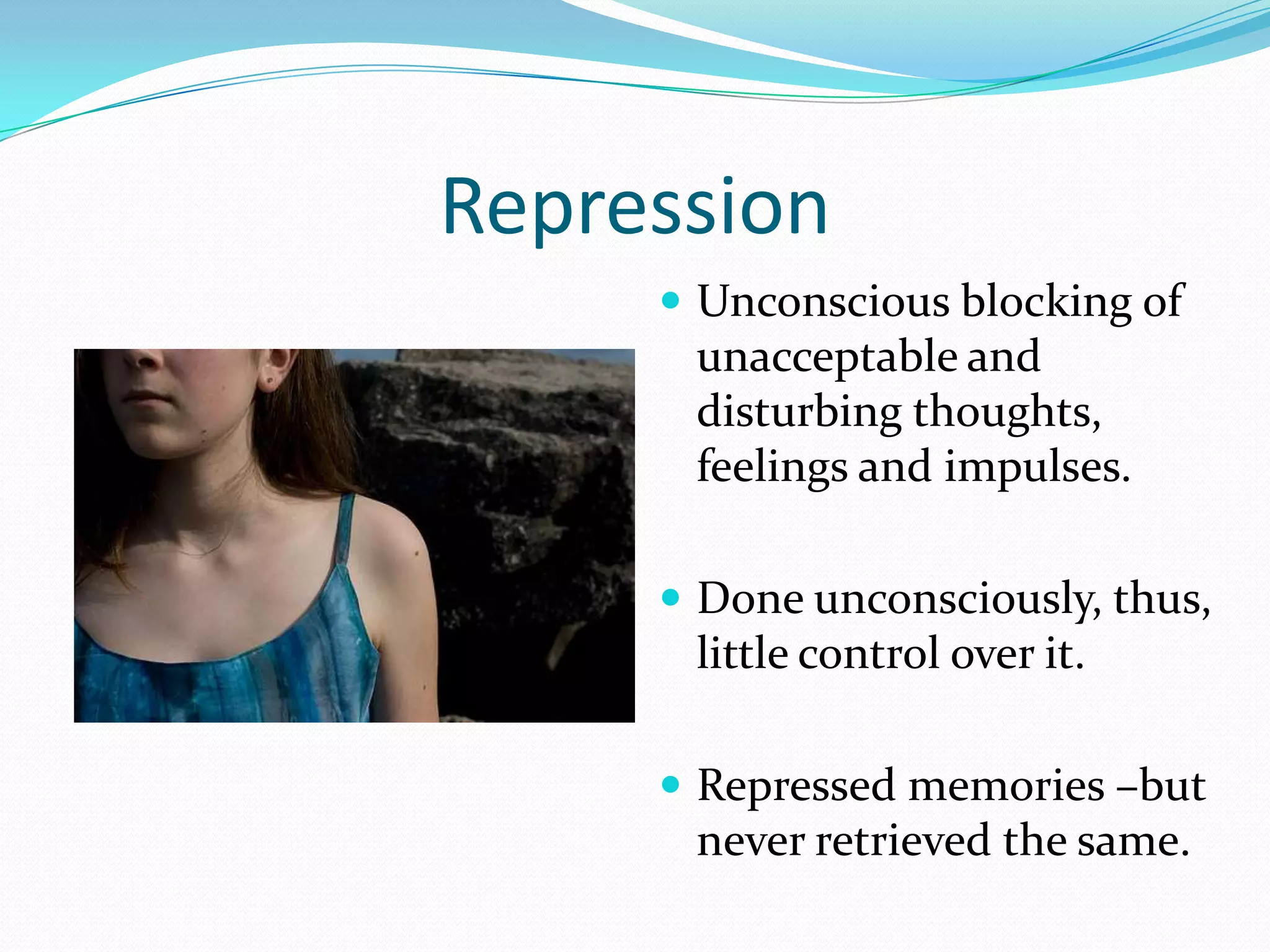Repression
      Unconscious blocking of
      unacceptable and
      disturbing thoughts,
      feelings and impulses.

      Done unconsciously, thus,
      little control over it.

      Repressed memories –but
      never retrieved the same.
 
