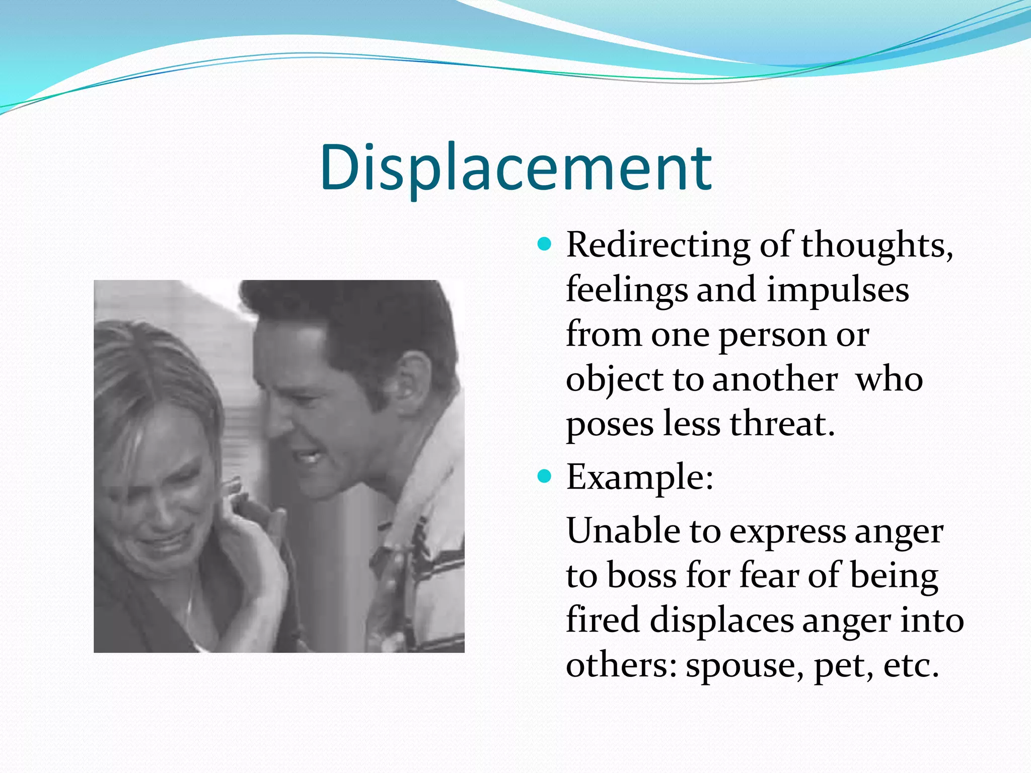 Displacement
       Redirecting of thoughts,
        feelings and impulses
        from one person or
        object to another who
        poses less threat.
       Example:
        Unable to express anger
        to boss for fear of being
        fired displaces anger into
        others: spouse, pet, etc.
 