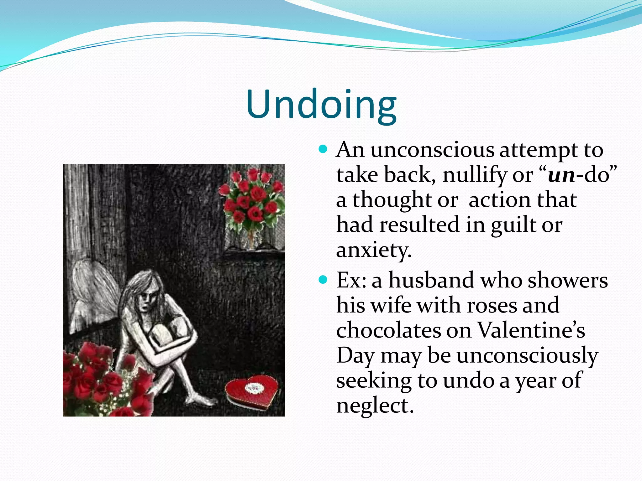 Undoing
    An unconscious attempt to
     take back, nullify or “un-do”
     a thought or action that
     had resulted in guilt or
     anxiety.
    Ex: a husband who showers
     his wife with roses and
     chocolates on Valentine’s
     Day may be unconsciously
     seeking to undo a year of
     neglect.
 