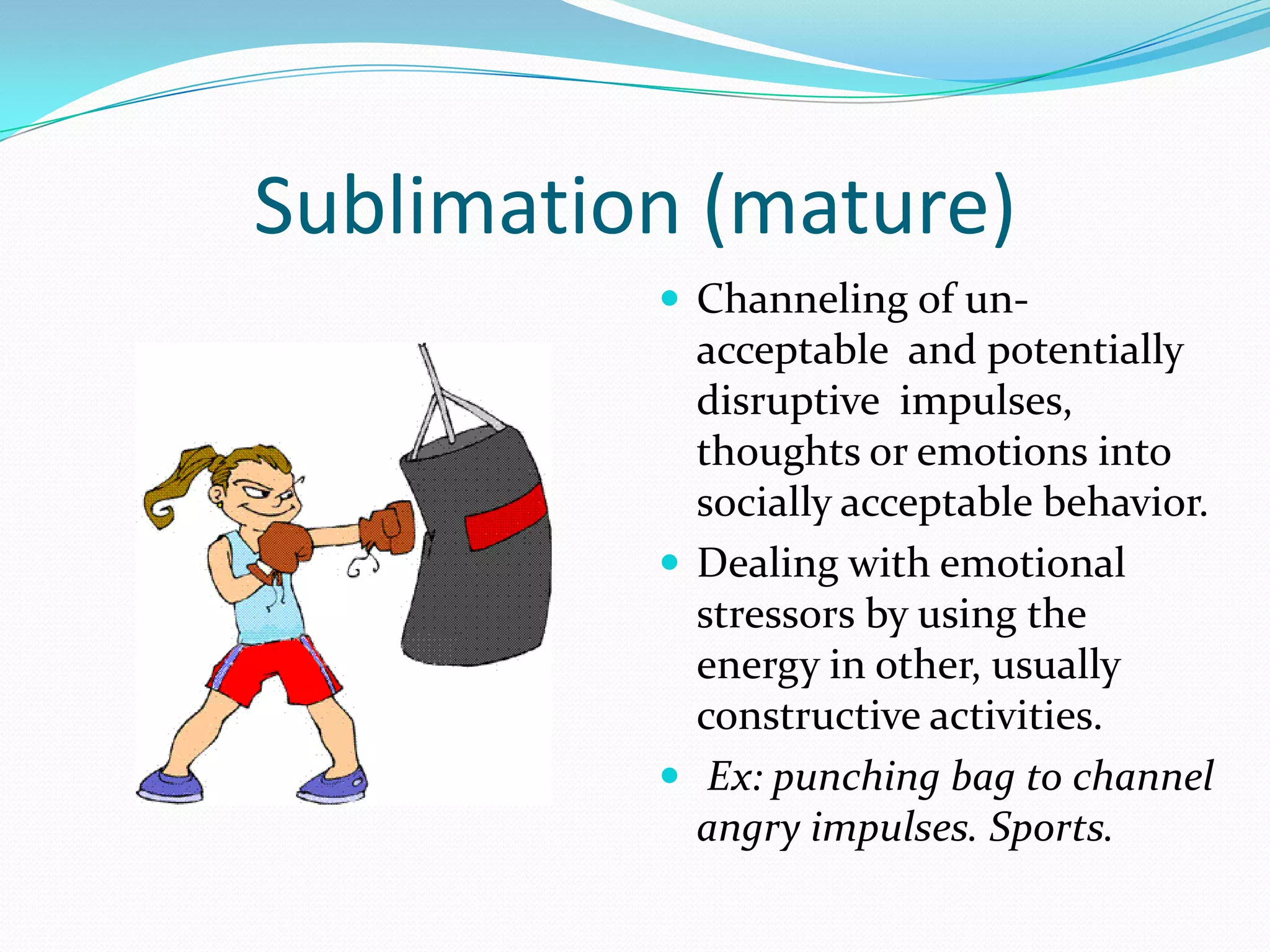 Sublimation (mature)
           Channeling of un-
            acceptable and potentially
            disruptive impulses,
            thoughts or emotions into
            socially acceptable behavior.
           Dealing with emotional
            stressors by using the
            energy in other, usually
            constructive activities.
           Ex: punching bag to channel
            angry impulses. Sports.
 