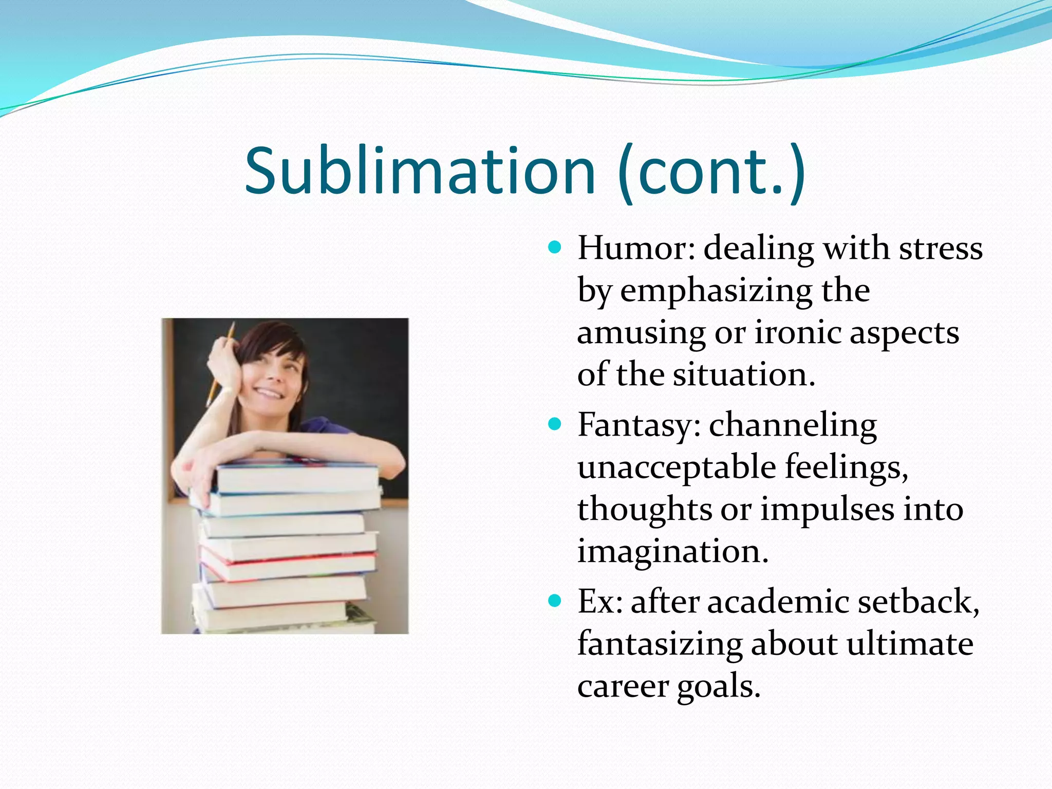 Sublimation (cont.)
           Humor: dealing with stress
            by emphasizing the
            amusing or ironic aspects
            of the situation.
           Fantasy: channeling
            unacceptable feelings,
            thoughts or impulses into
            imagination.
           Ex: after academic setback,
            fantasizing about ultimate
            career goals.
 