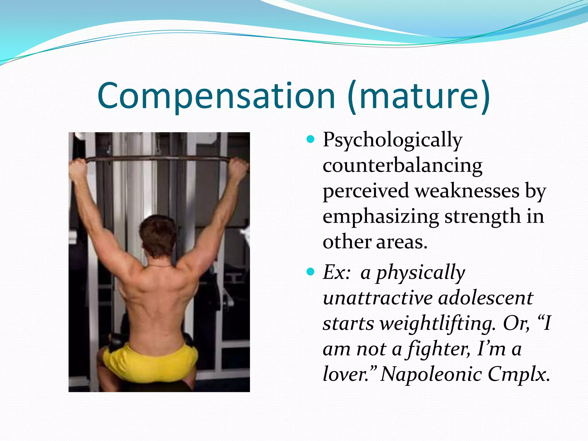 Compensation (mature)
            Psychologically
             counterbalancing
             perceived weaknesses by
             emphasizing strength in
             other areas.
            Ex: a physically
             unattractive adolescent
             starts weightlifting. Or, “I
             am not a fighter, I’m a
             lover.” Napoleonic Cmplx.
 