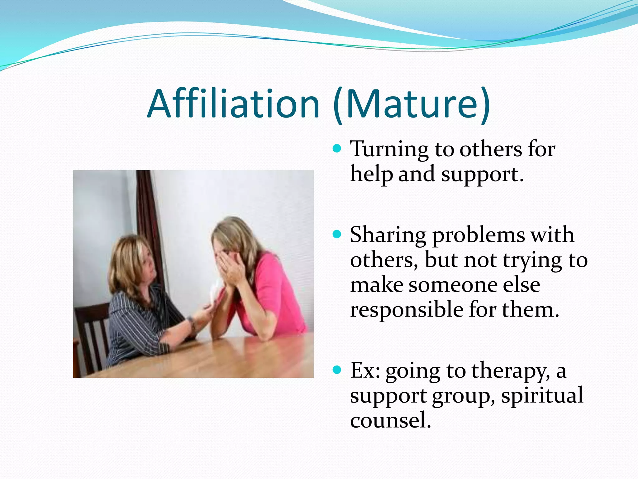 Affiliation (Mature)
           Turning to others for
            help and support.

           Sharing problems with
            others, but not trying to
            make someone else
            responsible for them.

           Ex: going to therapy, a
            support group, spiritual
            counsel.
 