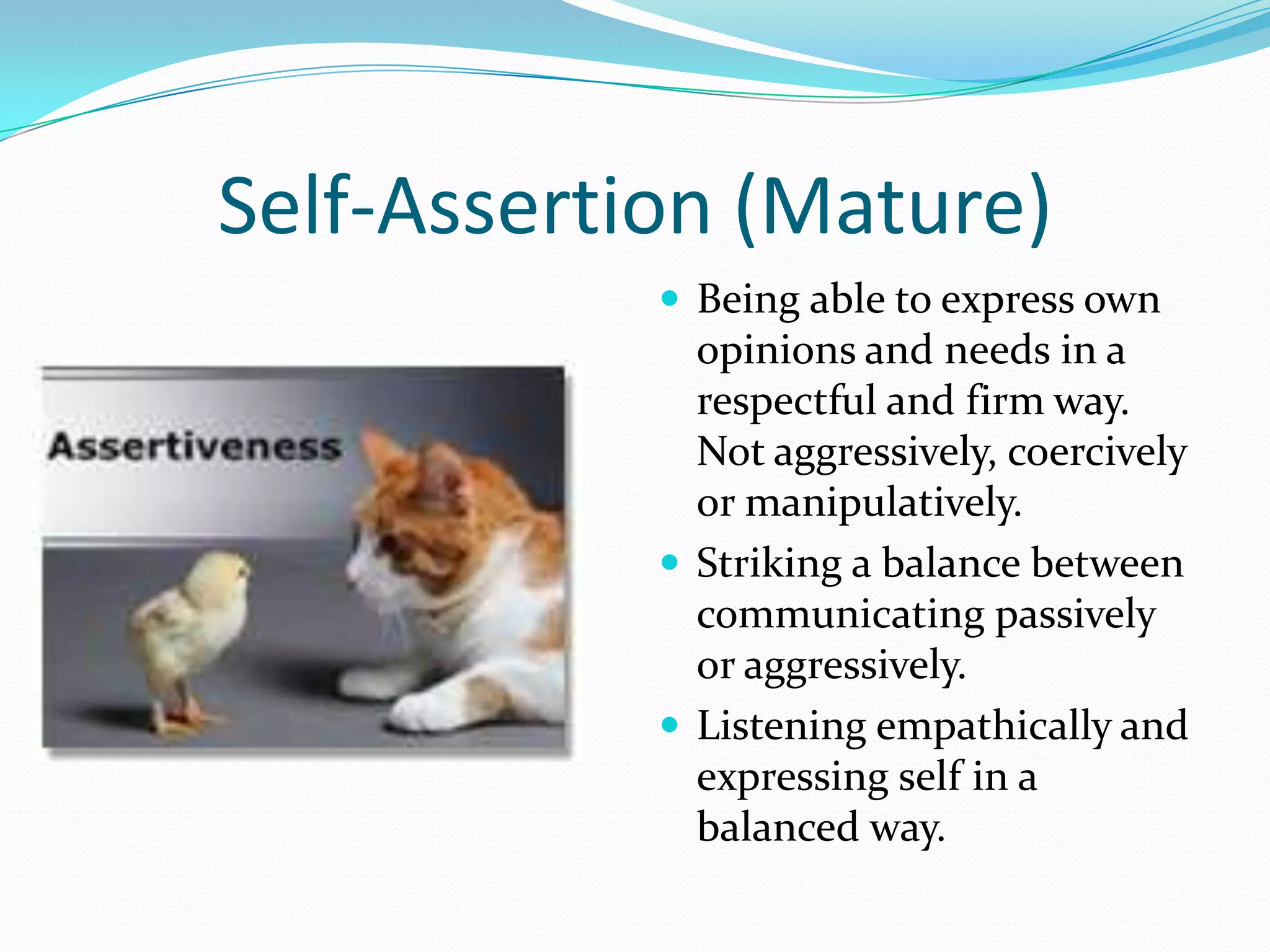 Self-Assertion (Mature)
             Being able to express own
              opinions and needs in a
              respectful and firm way.
              Not aggressively, coercively
              or manipulatively.
             Striking a balance between
              communicating passively
              or aggressively.
             Listening empathically and
              expressing self in a
              balanced way.
 