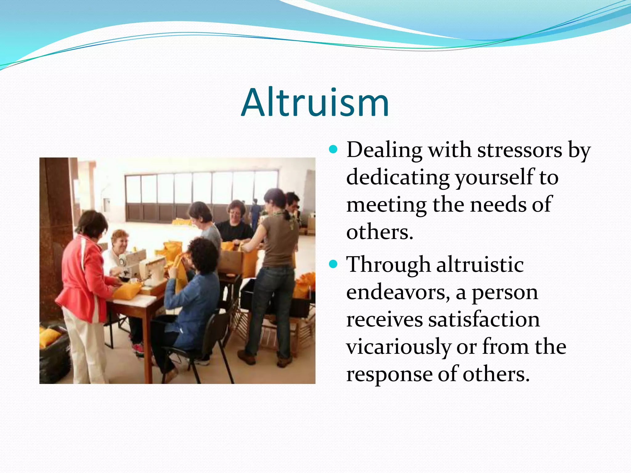 Altruism
     Dealing with stressors by
      dedicating yourself to
      meeting the needs of
      others.
     Through altruistic
      endeavors, a person
      receives satisfaction
      vicariously or from the
      response of others.
 