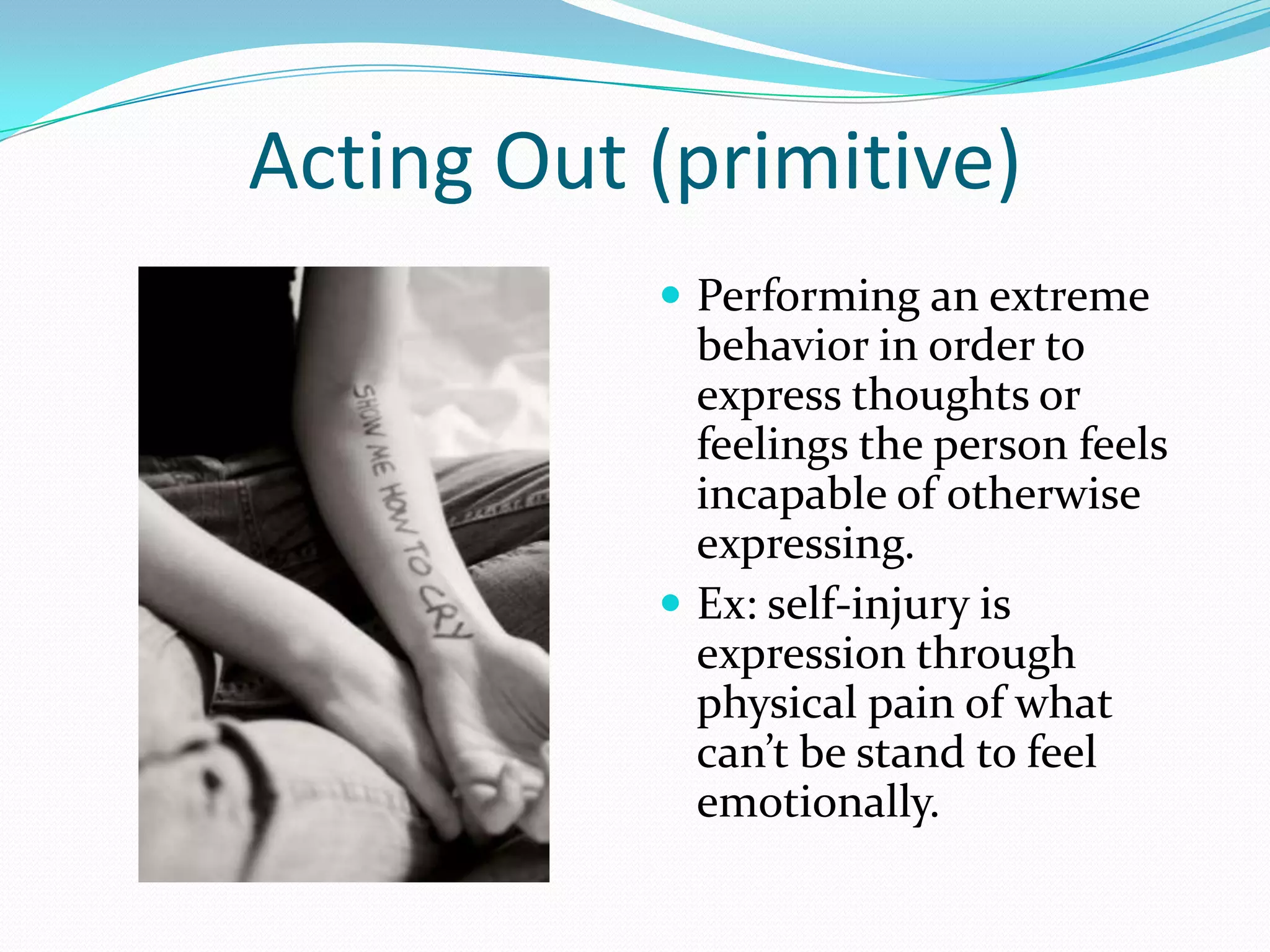 Acting Out (primitive)
            Performing an extreme
             behavior in order to
             express thoughts or
             feelings the person feels
             incapable of otherwise
             expressing.
            Ex: self-injury is
             expression through
             physical pain of what
             can’t be stand to feel
             emotionally.
 