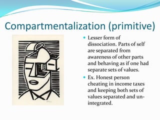 Compartmentalization (primitive)
                 Lesser form of
                  dissociation. Parts of self
                  are separated from
                  awareness of other parts
                  and behaving as if one had
                  separate sets of values.
                 Ex. Honest person
                  cheating in income taxes
                  and keeping both sets of
                  values separated and un-
                  integrated.
 
