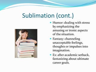 Sublimation (cont.)
           Humor: dealing with stress
            by emphasizing the
            amusing or ironic aspects
            of the situation.
           Fantasy: channeling
            unacceptable feelings,
            thoughts or impulses into
            imagination.
           Ex: after academic setback,
            fantasizing about ultimate
            career goals.
 