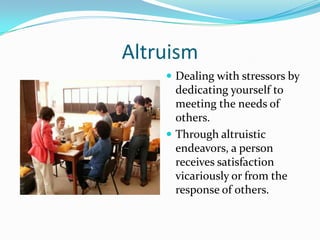 Altruism
     Dealing with stressors by
      dedicating yourself to
      meeting the needs of
      others.
     Through altruistic
      endeavors, a person
      receives satisfaction
      vicariously or from the
      response of others.
 