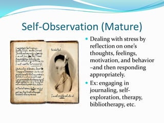 Self-Observation (Mature)
              Dealing with stress by
               reflection on one’s
               thoughts, feelings,
               motivation, and behavior
               –and then responding
               appropriately.
              Ex: engaging in
               journaling, self-
               exploration, therapy,
               bibliotherapy, etc.
 