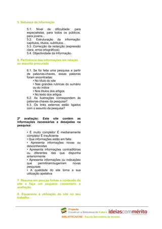 5. Natureza da informação

      5.1. Nível de dificuldade: para
      especialistas, para todos os públicos,
      para jovens...
      5.2. Estruturação da informação:
      capítulos, títulos, subtítulos...
      5.3. Correcção da redacção (expressão
      clara, erros ortográficos)
      5.4. Objectividade da Informação.

6. Pertinência das informações em relação
ao assunto procurado

      6.1. Se foi feita uma pesquisa a partir
      de palavras-chaves, essas palavras
      foram encontradas:
           • No título do site
           • Nas grandes rubricas do sumário
           ou do índice
           • Nos títulos dos artigos
           • No texto dos artigos
      6.2. As ilustrações correspondem às
      palavras-chaves da pesquisa?
      6.3. Os links externos estão ligados
      com o assunto da pesquisa?


2ª avaliação: Este site contém as
informações necessárias e desejadas na
pesquisa:

      • É muito completo/ É medianamente
      completo/ É insuficiente
      • Que informações estão em falta
      • Apresenta informações novas ou
      desconhecidas
      • Apresenta informações contraditórias
      ou diferentes das que dispunha
      anteriormente
      • Apresenta informações ou indicações
      que      permitiram/sugeriram    novas
      pesquisas
      • A qualidade do site torna a sua
      utilização apelativa

7. Resuma em poucas linhas o conteúdo do
site e faça um pequeno comentário e
avaliação.

8. Equacione a utilização do site no seu
trabalho.




                               BIBLIOTECA/CRE - Escola Secundária de Amares
 