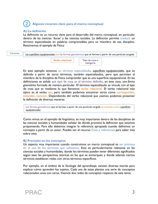 3
Algunos recursos clave para el marco conceptual
A) La definición
La definición es un recurso clave para el desarrollo del marco conceptual, en particular
dentro de las ciencias ‘duras’ y las ciencias sociales. La definición permite traducir un
término especializado en palabras comprensibles para un miembro de esa disciplina.
Retomemos el ejemplo de Física:
En este ejemplo tenemos un término especializado, superficies equipotenciales, que es
definido a partir de otros términos, también especializados, pero que permiten al
miembro de la disciplina de Física comprender qué es una superficie equipotencial. En las
definiciones se señala qué tipo de cosa es el término definido, en este caso, una forma
geométrica formada de manera particular. El término especializado se vincula con el tipo
de cosa que es mediante lo que llamamos verbo relacional. El verbo relacional más
típico es el verbo ser, pero también podemos encontrar otros como corresponder,
entender, conocer. Dependiendo del verbo relacional que usemos podemos presentar
la definición de diversas maneras:
Como vimos en el ejemplo de lingüística, es muy importante dentro de las disciplinas de
las ciencias sociales y humanidades señalar de dónde proviene la definición que estamos
proponiendo. Para ello debemos integrar la referencia apropiada cuando definimos un
concepto a partir de un autor. Puedes ver el recurso Citas y referencias para saber más
sobre esto.
B) Precisión en los conceptos
Un aspecto muy importante cuando construimos un marco conceptual es ser precisos
en el uso de los términos que utilizamos. Esto es particularmente relevante en las
ciencias sociales y humanidades, donde los términos pueden tener diferentes significados
según sean las perspectivas teóricas en las que se enmarquen y donde además ciertos
términos establecen redes con otros términos específicos.
Por ejemplo, en el ámbito de la Sicología del aprendizaje, existen diversas teorías para
explicar cómo aprenden los sujetos. Cada una de estas plantea una serie de conceptos
relacionados unos con otros. Veamos dos redes de conceptos respecto de este tema:
Las superficies equipotenciales son las formas geométricas que se forman a partir de una partícula cargada,	
  
Término
Verbo relacional Tipo de cosa o
categoría
Las formas geométricas que se forman a partir de una partícula cargada se conocen como superficies
equipotenciales	
  
 