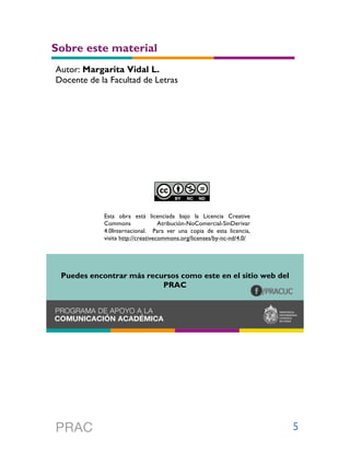 5
Sobre este material
Esta obra está licenciada bajo la Licencia Creative
Commons Atribución-NoComercial-SinDerivar
4.0Internacional. Para ver una copia de esta licencia,
visita http://creativecommons.org/licenses/by-nc-nd/4.0/
Puedes encontrar más recursos como este en el sitio web del
PRAC
Autor: Margarita Vidal L.
Docente de la Facultad de Letras
 