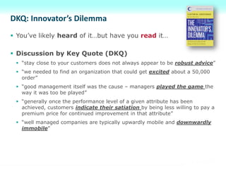 DKQ: Innovator’s Dilemma
 You’ve likely heard of it…but have you read it…
 Discussion by Key Quote (DKQ)
 “stay close to your customers does not always appear to be robust advice”
 “we needed to find an organization that could get excited about a 50,000
order”
 “good management itself was the cause – managers played the game the
way it was too be played”
 “generally once the performance level of a given attribute has been
achieved, customers indicate their satiation by being less willing to pay a
premium price for continued improvement in that attribute”
 “well managed companies are typically upwardly mobile and downwardly
immobile”
 