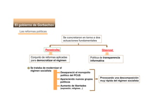 El gobierno de Gorbachov
Las reformas políticas
Se concretaron en torno a dos
actuaciones fundamentales
Perestroika
Conjunto de reformas aplicadas
para democratizar el régimen
Glasnost
Política de transparencia
informativa
Se trataba de modernizar el
régimen socialista
Desapareció el monopolio
político del PCUS
Apareciendo nuevos grupos
políticos
Aumento de libertades
(expresión, religiosa…)
Provocando una descomposición
muy rápida del régimen socialista
 