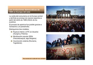 La caída del comunismo en la Europa central
y del Este se produjo de manera repentina a
partir del otoño de 1989 (Otoño de los
pueblos).
El proceso de apertura fue posible gracias a
Gorbachov y la perestroika.
Distinguimos tres modelos:
Ruptura interior, el PC se disuelve
(Hungría y Polonia).
Movilización popular (RDA,
Checoslovaquia, algo Bulgaria).
Insurrección violenta (Rumanía,
Yugoslavia).
Dos escenas de la caída del muro de Berlín
Las revoluciones democráticas de
1989 en Europa del este
 