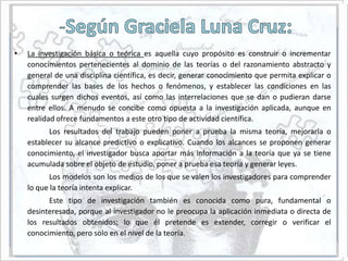 •   La investigación básica o teórica es aquella cuyo propósito es construir o incrementar
    conocimientos pertenecientes al dominio de las teorías o del razonamiento abstracto y
    general de una disciplina científica, es decir, generar conocimiento que permita explicar o
    comprender las bases de los hechos o fenómenos, y establecer las condiciones en las
    cuales surgen dichos eventos, así como las interrelaciones que se dan o pudieran darse
    entre ellos. A menudo se concibe como opuesta a la investigación aplicada, aunque en
    realidad ofrece fundamentos a este otro tipo de actividad científica.
          Los resultados del trabajo pueden poner a prueba la misma teoría, mejorarla o
    establecer su alcance predictivo o explicativo. Cuando los alcances se proponen generar
    conocimiento, el investigador busca aportar más información a la teoría que ya se tiene
    acumulada sobre el objeto de estudio, poner a prueba esa teoría y generar leyes.
           Los modelos son los medios de los que se valen los investigadores para comprender
    lo que la teoría intenta explicar.
          Este tipo de investigación también es conocida como pura, fundamental o
    desinteresada, porque al investigador no le preocupa la aplicación inmediata o directa de
    los resultados obtenidos; lo que él pretende es extender, corregir o verificar el
    conocimiento, pero solo en el nivel de la teoría.
 