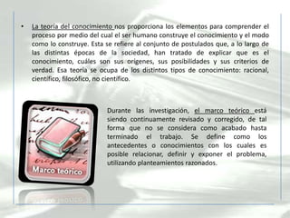 •   La teoría del conocimiento nos proporciona los elementos para comprender el
    proceso por medio del cual el ser humano construye el conocimiento y el modo
    como lo construye. Esta se refiere al conjunto de postulados que, a lo largo de
    las distintas épocas de la sociedad, han tratado de explicar que es el
    conocimiento, cuáles son sus orígenes, sus posibilidades y sus criterios de
    verdad. Esa teoría se ocupa de los distintos tipos de conocimiento: racional,
    científico, filosófico, no científico.



                             Durante las investigación, el marco teórico está
                             siendo continuamente revisado y corregido, de tal
                             forma que no se considera como acabado hasta
                             terminado el trabajo. Se define como los
                             antecedentes o conocimientos con los cuales es
                             posible relacionar, definir y exponer el problema,
                             utilizando planteamientos razonados.
 