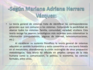 • La teoría general de sistemas trata de identificar las correspondencias
  generales que son comunes a los sistemas. Comprende la posibilidad de
  abarcar todos los sistemas: familia, comunidad, sociedad, etcétera. Esta
  teoría recoge los avances tecnológicos más recientes para sistematizar la
  información (computadoras, páginas de internet, telecomunicaciones,
  etc.)
        Al establecer su sustento filosófico, la teoría general de sistemas
  adquiere un sentido humanístico y evita convertirse en una teoría basada
  en el mecanismo, abandonando la visión restringida de otras propuestas
  metodológicas. Esta teoría ha influido en amplios campos de la vida
  humana como la comunicación, la política, la economía, las ciencias
  formales, entre otros.
 