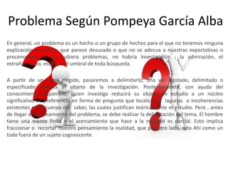 Problema Según Pompeya García Alba
En general, un problema es un hecho o un grupo de hechos para el que no tenemos ninguna
explicación aceptable, que parece desusado o que no se adecua a nuestras expectativas o
preconceptos. Si no hubiera problemas, no habría investigación ; la admiración, el
extrañamiento, están en el umbral de toda búsqueda.

A partir de un tema elegido, pasaremos a delimitarlo; una vez agotado, delimitado o
especificado expresa el objeto de la investigación. Posteriormente, con ayuda del
conocimiento disponible, quien investiga reducirá su objeto de estudio a un núcleo
significativo de preferencia en forma de pregunta que localice las lagunas o incoherencias
existentes en el cuerpo del saber, las cuales justifican teóricamente el estudio. Pero , antes
de llegar al planteamiento del problema, se debe realizar la delimitación del tema. El hombre
tiene una mente finita y el acercamiento que hace a la realidad es parcial. Esto implica
fraccionar o recortar nuestro pensamiento la realidad, que por otro lado, esta Ahí como un
todo fuera de un sujeto cognoscente.
 